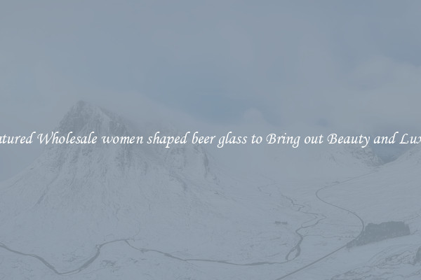Featured Wholesale women shaped beer glass to Bring out Beauty and Luxury