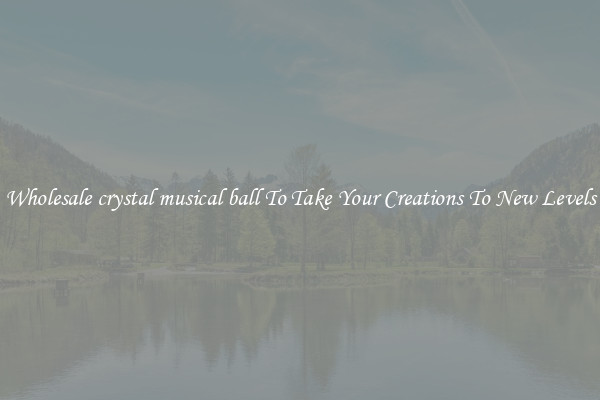 Wholesale crystal musical ball To Take Your Creations To New Levels